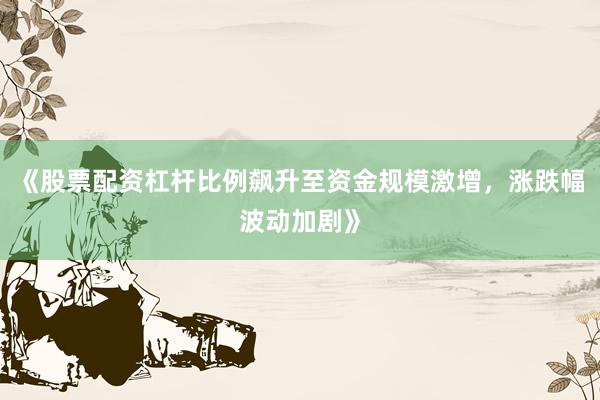《股票配资杠杆比例飙升至资金规模激增，涨跌幅波动加剧》