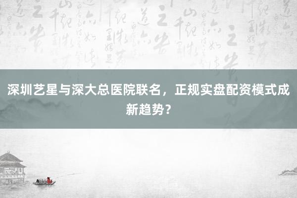 深圳艺星与深大总医院联名，正规实盘配资模式成新趋势？