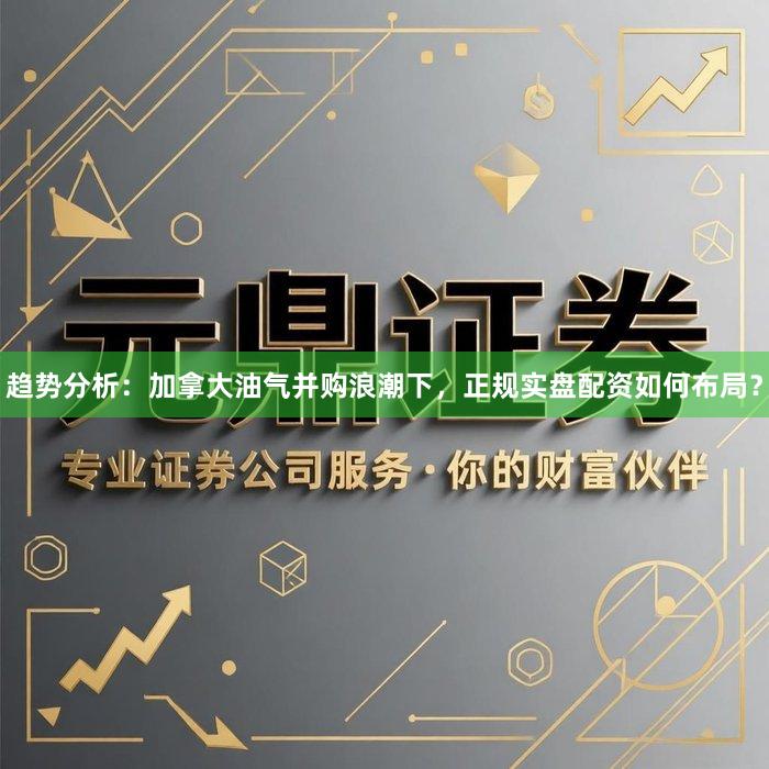 趋势分析：加拿大油气并购浪潮下，正规实盘配资如何布局？