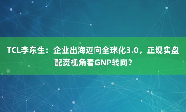 TCL李东生：企业出海迈向全球化3.0，正规实盘配资视角看GNP转向？