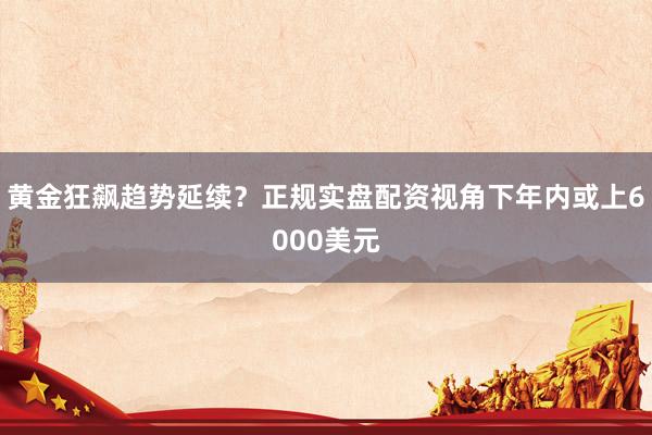 黄金狂飙趋势延续？正规实盘配资视角下年内或上6000美元