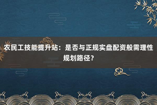 农民工技能提升站：是否与正规实盘配资般需理性规划路径？