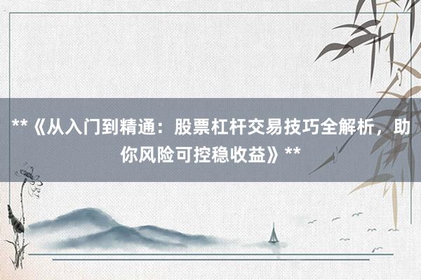**《从入门到精通：股票杠杆交易技巧全解析，助你风险可控稳收益》**
