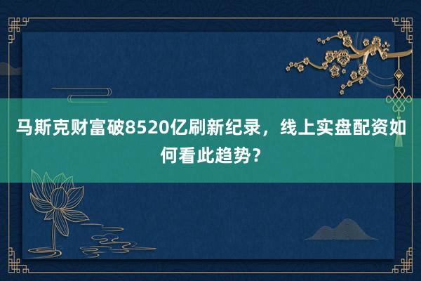 马斯克财富破8520亿刷新纪录，线上实盘配资如何看此趋势？