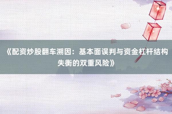 《配资炒股翻车溯因：基本面误判与资金杠杆结构失衡的双重风险》