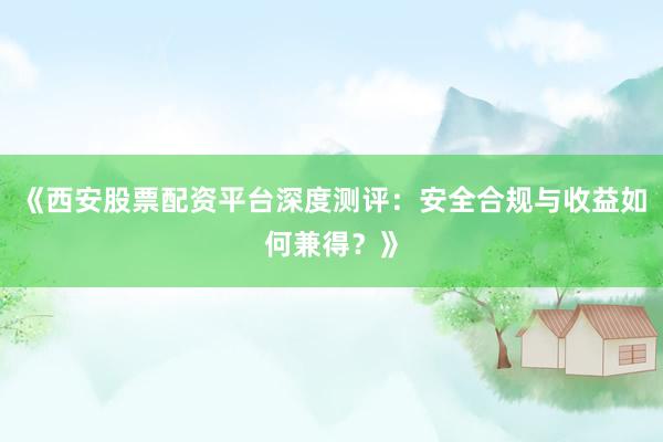 《西安股票配资平台深度测评：安全合规与收益如何兼得？》