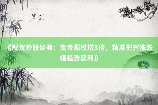 《配资炒股经验：资金规模增3倍，精准把握涨跌幅趋势获利》