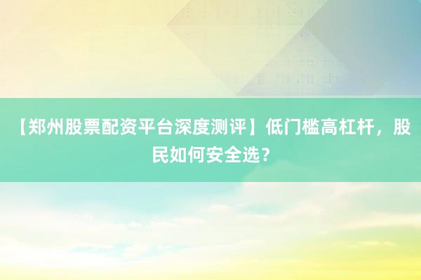 【郑州股票配资平台深度测评】低门槛高杠杆，股民如何安全选？