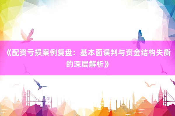 《配资亏损案例复盘：基本面误判与资金结构失衡的深层解析》