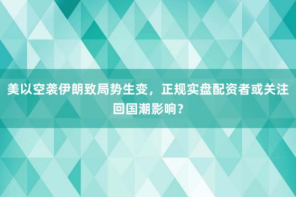 美以空袭伊朗致局势生变，正规实盘配资者或关注回国潮影响？
