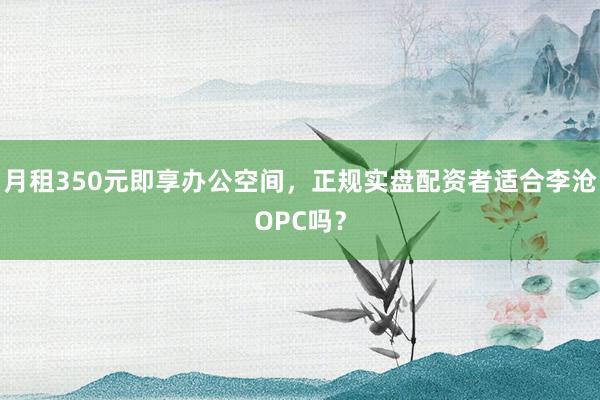 月租350元即享办公空间，正规实盘配资者适合李沧OPC吗？