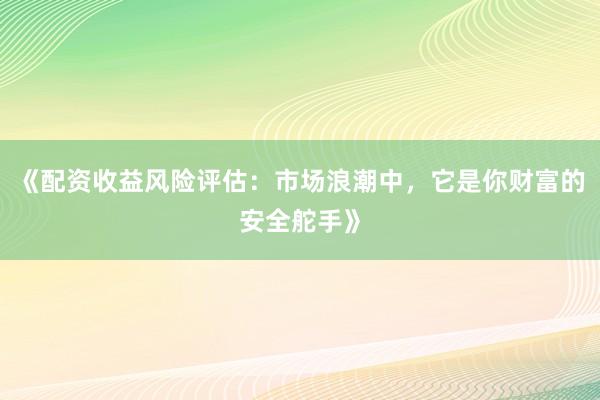 《配资收益风险评估：市场浪潮中，它是你财富的安全舵手》