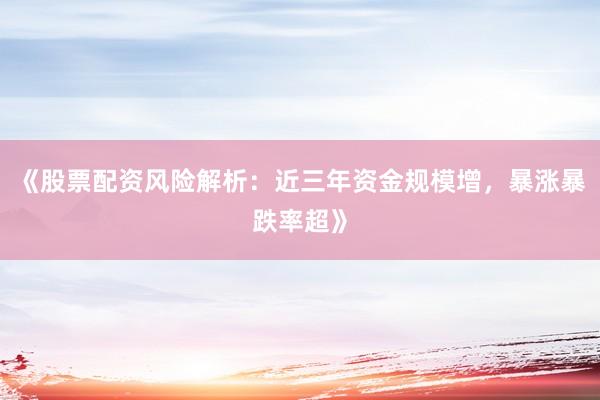 《股票配资风险解析：近三年资金规模增，暴涨暴跌率超》