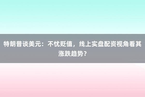 特朗普谈美元：不忧贬值，线上实盘配资视角看其涨跌趋势？