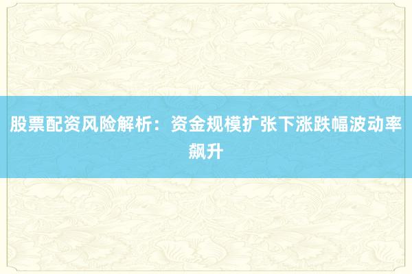 股票配资风险解析：资金规模扩张下涨跌幅波动率飙升