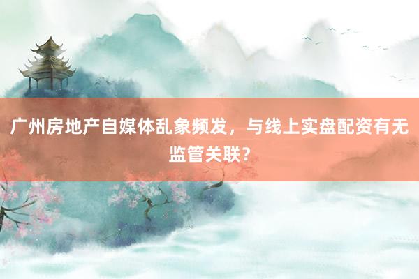广州房地产自媒体乱象频发，与线上实盘配资有无监管关联？