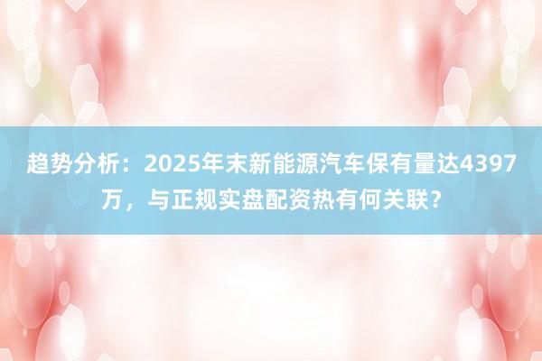 趋势分析：2025年末新能源汽车保有量达4397万，与正规实盘配资热有何关联？