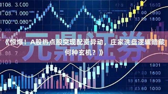 《惊爆！A股热点股突现配资异动，庄家洗盘逻辑暗藏何种玄机？》