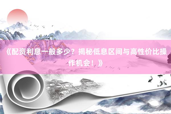 《配资利息一般多少?揭秘低息区间与高性价比操作机会!》