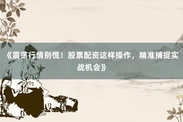 《震荡行情别慌！股票配资这样操作，精准捕捉实战机会》