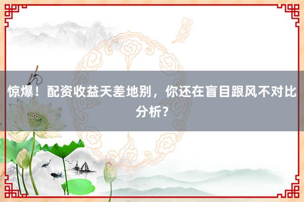 惊爆！配资收益天差地别，你还在盲目跟风不对比分析？