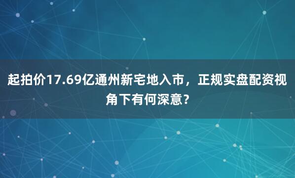 起拍价17.69亿通州新宅地入市，正规实盘配资视角下有何深意？