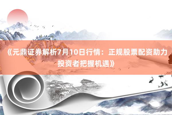 《元鼎证券解析7月10日行情：正规股票配资助力投资者把握机遇》