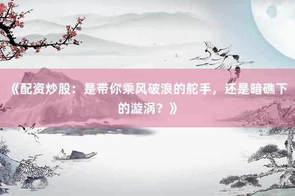 《配资炒股：是带你乘风破浪的舵手，还是暗礁下的漩涡？》
