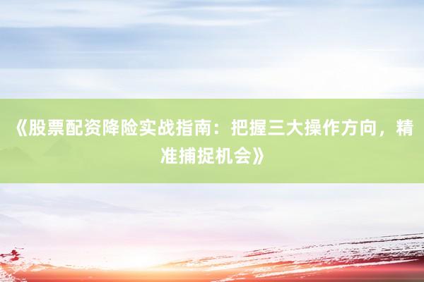 《股票配资降险实战指南：把握三大操作方向，精准捕捉机会》