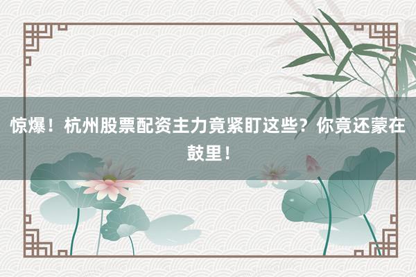 惊爆！杭州股票配资主力竟紧盯这些？你竟还蒙在鼓里！
