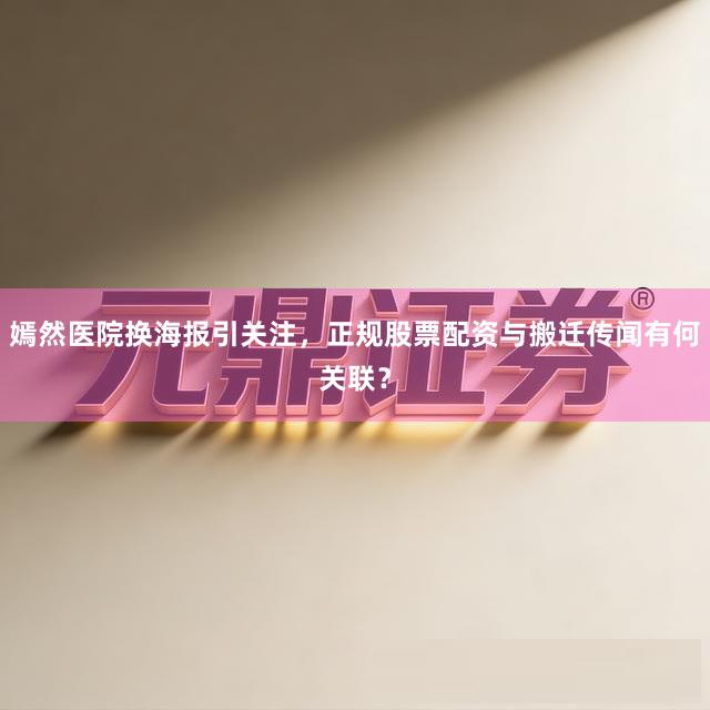 嫣然医院换海报引关注，正规股票配资与搬迁传闻有何关联？