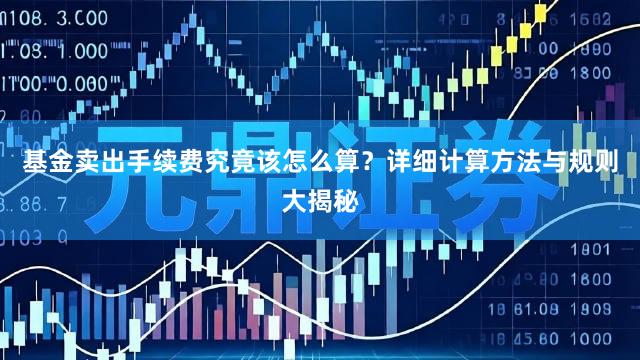 基金卖出手续费究竟该怎么算？详细计算方法与规则大揭秘