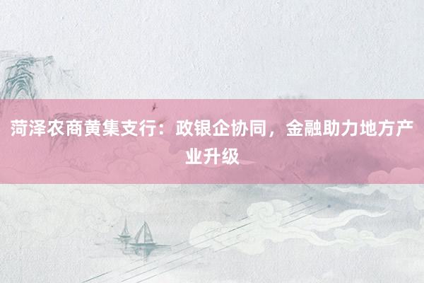 菏泽农商黄集支行：政银企协同，金融助力地方产业升级