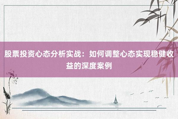 股票投资心态分析实战：如何调整心态实现稳健收益的深度案例