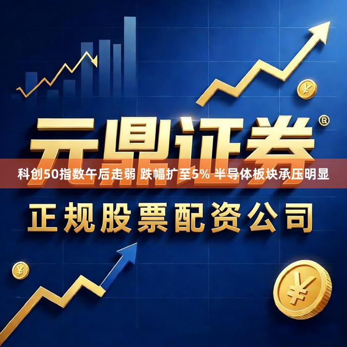 科创50指数午后走弱 跌幅扩至5% 半导体板块承压明显