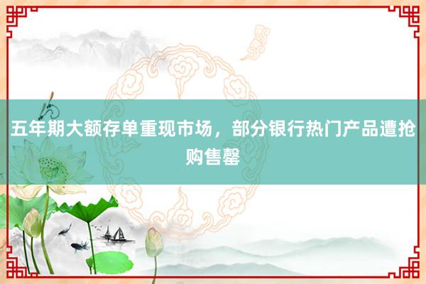 五年期大额存单重现市场，部分银行热门产品遭抢购售罄