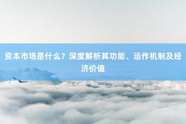 资本市场是什么？深度解析其功能、运作机制及经济价值