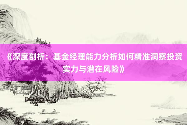 《深度剖析：基金经理能力分析如何精准洞察投资实力与潜在风险》