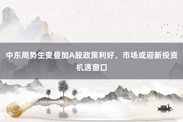中东局势生变叠加A股政策利好，市场或迎新投资机遇窗口