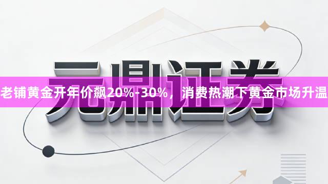老铺黄金开年价飙20%-30%，消费热潮下黄金市场升温