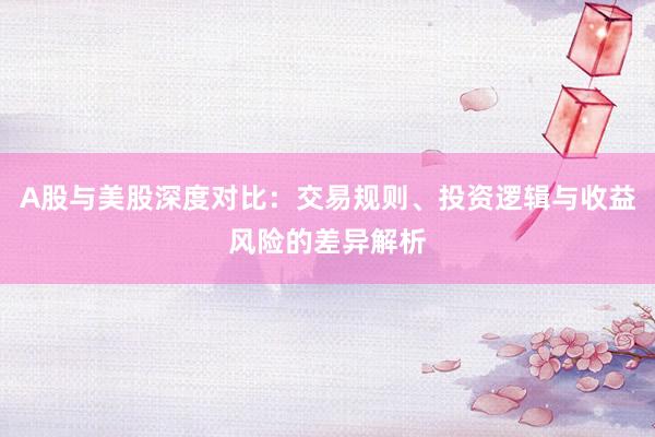 A股与美股深度对比：交易规则、投资逻辑与收益风险的差异解析
