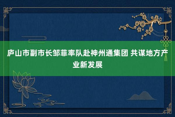 庐山市副市长邹菲率队赴神州通集团 共谋地方产业新发展