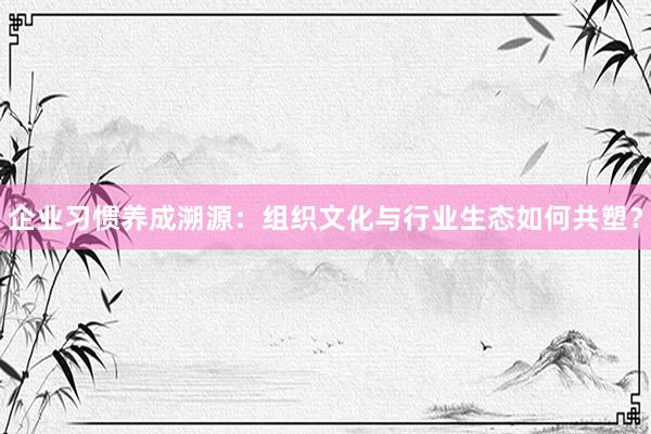 企业习惯养成溯源：组织文化与行业生态如何共塑？