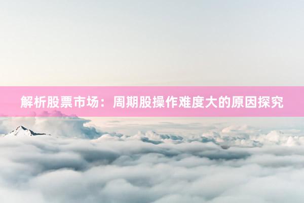 解析股票市场：周期股操作难度大的原因探究