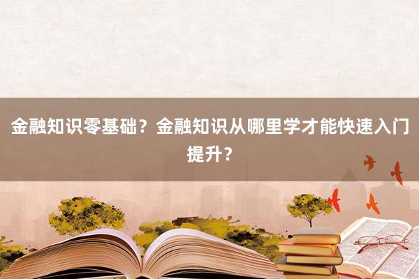 金融知识零基础？金融知识从哪里学才能快速入门提升？