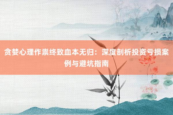 贪婪心理作祟终致血本无归：深度剖析投资亏损案例与避坑指南