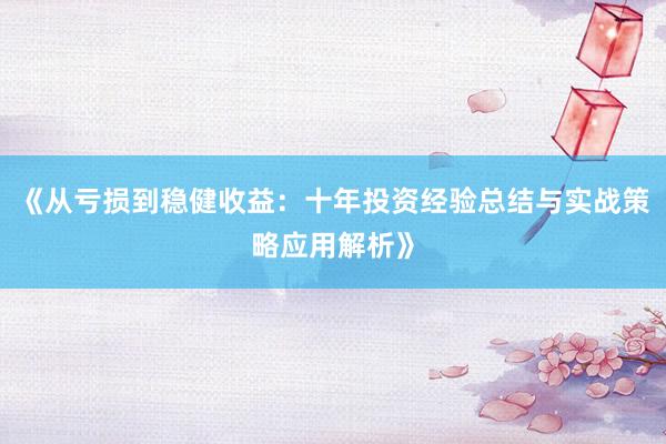 《从亏损到稳健收益：十年投资经验总结与实战策略应用解析》