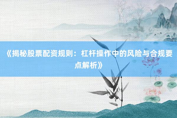 《揭秘股票配资规则：杠杆操作中的风险与合规要点解析》