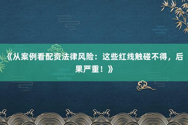 《从案例看配资法律风险：这些红线触碰不得，后果严重！》