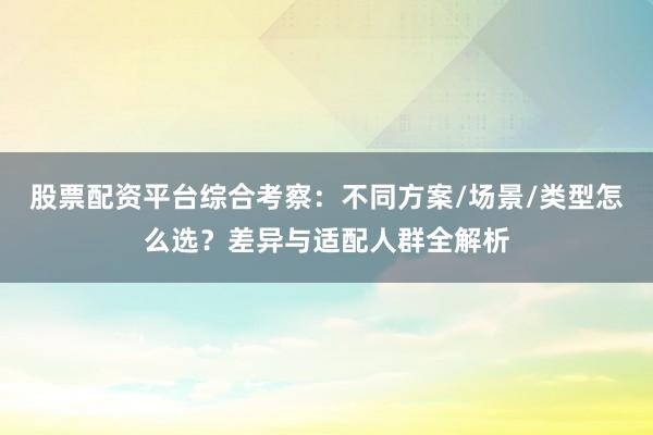 股票配资平台综合考察：不同方案/场景/类型怎么选？差异与适配人群全解析